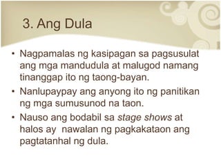 3. Ang Dula
• Nagpamalas ng kasipagan sa pagsusulat
ang mga mandudula at malugod namang
tinanggap ito ng taong-bayan.
• Nanlupaypay ang anyong ito ng panitikan
ng mga sumusunod na taon.
• Nauso ang bodabil sa stage shows at
halos ay nawalan ng pagkakataon ang
pagtatanhal ng dula.
 
