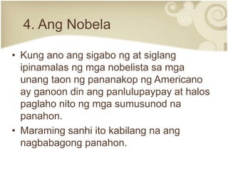 4. Ang Nobela
• Kung ano ang sigabo ng at siglang
ipinamalas ng mga nobelista sa mga
unang taon ng pananakop ng Americano
ay ganoon din ang panlulupaypay at halos
paglaho nito ng mga sumusunod na
panahon.
• Maraming sanhi ito kabilang na ang
nagbabagong panahon.
 