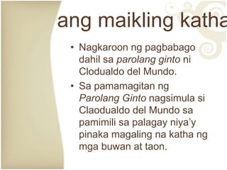 • Nagkaroon ng pagbabago
dahil sa parolang ginto ni
Clodualdo del Mundo.
• Sa pamamagitan ng
Parolang Ginto nagsimula si
Claodualdo del Mundo sa
pamimili sa palagay niya’y
pinaka magaling na katha ng
mga buwan at taon.
ang maikling katha
 