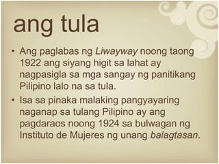 ang tula
• Ang paglabas ng Liwayway noong taong
1922 ang siyang higit sa lahat ay
nagpasigla sa mga sangay ng panitikang
Pilipino lalo na sa tula.
• Isa sa pinaka malaking pangyayaring
naganap sa tulang Pilipino ay ang
pagdaraos noong 1924 sa bulwagan ng
Instituto de Mujeres ng unang balagtasan.
 