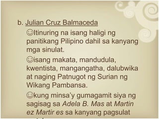 b. Julian Cruz Balmaceda
☺Itinuring na isang haligi ng
panitikang Pilipino dahil sa kanyang
mga sinulat.
☺isang makata, mandudula,
kwentista, mangangatha, dalubwika
at naging Patnugot ng Surian ng
Wikang Pambansa.
☺kung minsa’y gumagamit siya ng
sagisag sa Adela B. Mas at Martin
ez Martir es sa kanyang pagsulat
 