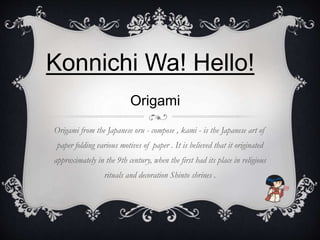Konnichi Wa! Hello! 
Origami 
Origami from the Japanese oru - compose , kami - is the Japanese art of 
paper folding various motives of paper . It is believed that it originated 
approximately in the 9th century, when the first had its place in religious 
rituals and decoration Shinto shrines . 
 