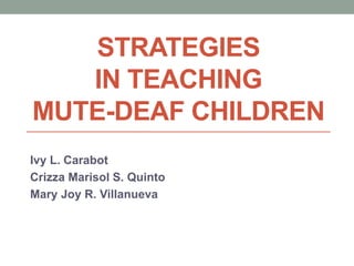 STRATEGIES
IN TEACHING
MUTE-DEAF CHILDREN
Ivy L. Carabot
Crizza Marisol S. Quinto
Mary Joy R. Villanueva
 