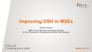 Improving OSH in MSEs
Séverine Brunet
INRS, French Research and Safety Institute
for the Prevention of Occupational Accidents and Diseases
 