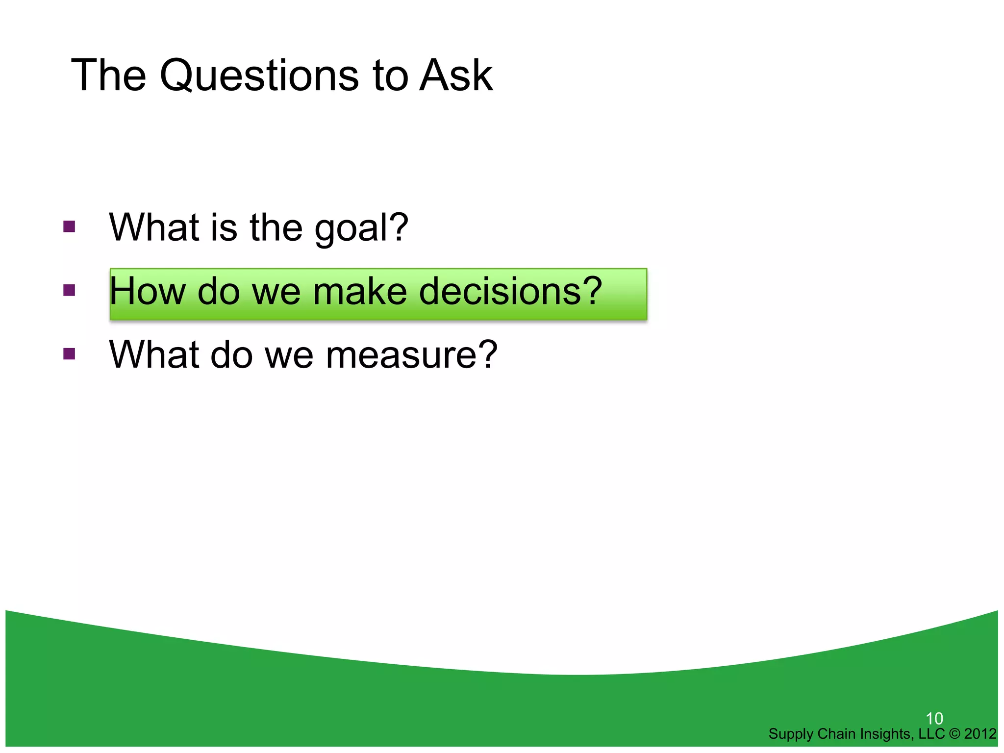 The Questions to Ask


 What is the goal?
 How do we make decisions?
 What do we measure?




                                                    10
                              Supply Chain Insights, LLC © 2012
 