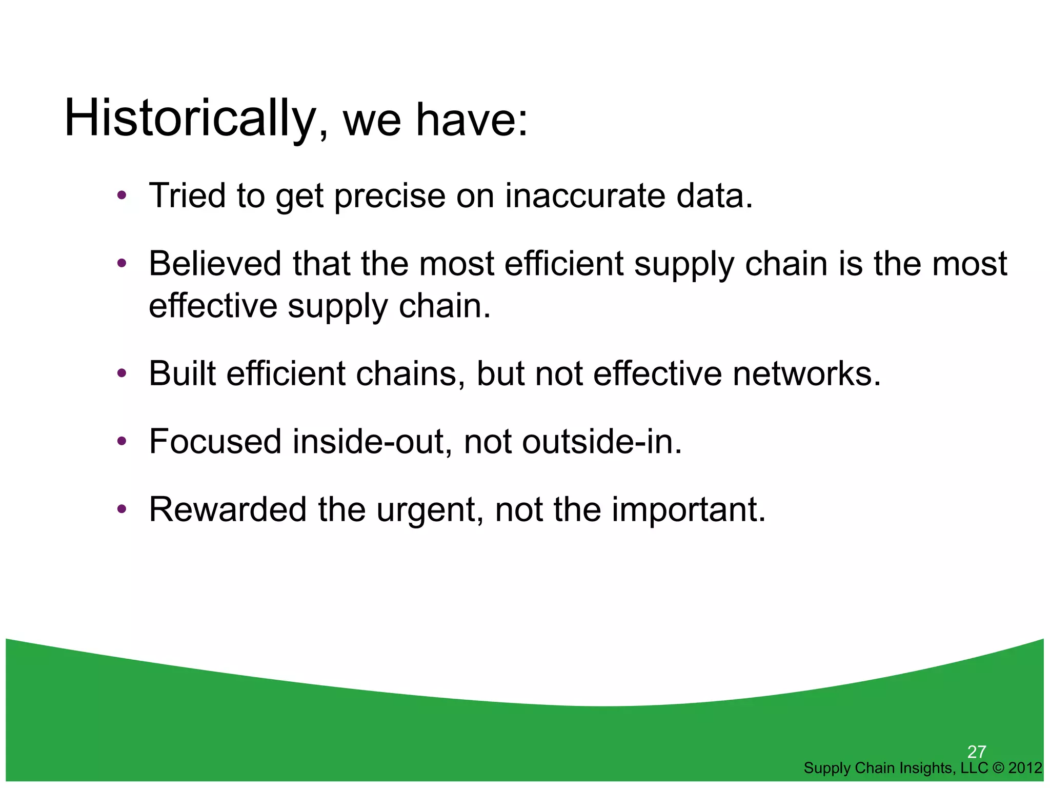 Historically, we have:
  • Tried to get precise on inaccurate data.
  • Believed that the most efficient supply chain is the most
    effective supply chain.
  • Built efficient chains, but not effective networks.
  • Focused inside-out, not outside-in.
  • Rewarded the urgent, not the important.




                                                                       27
                                                 Supply Chain Insights, LLC © 2012
 