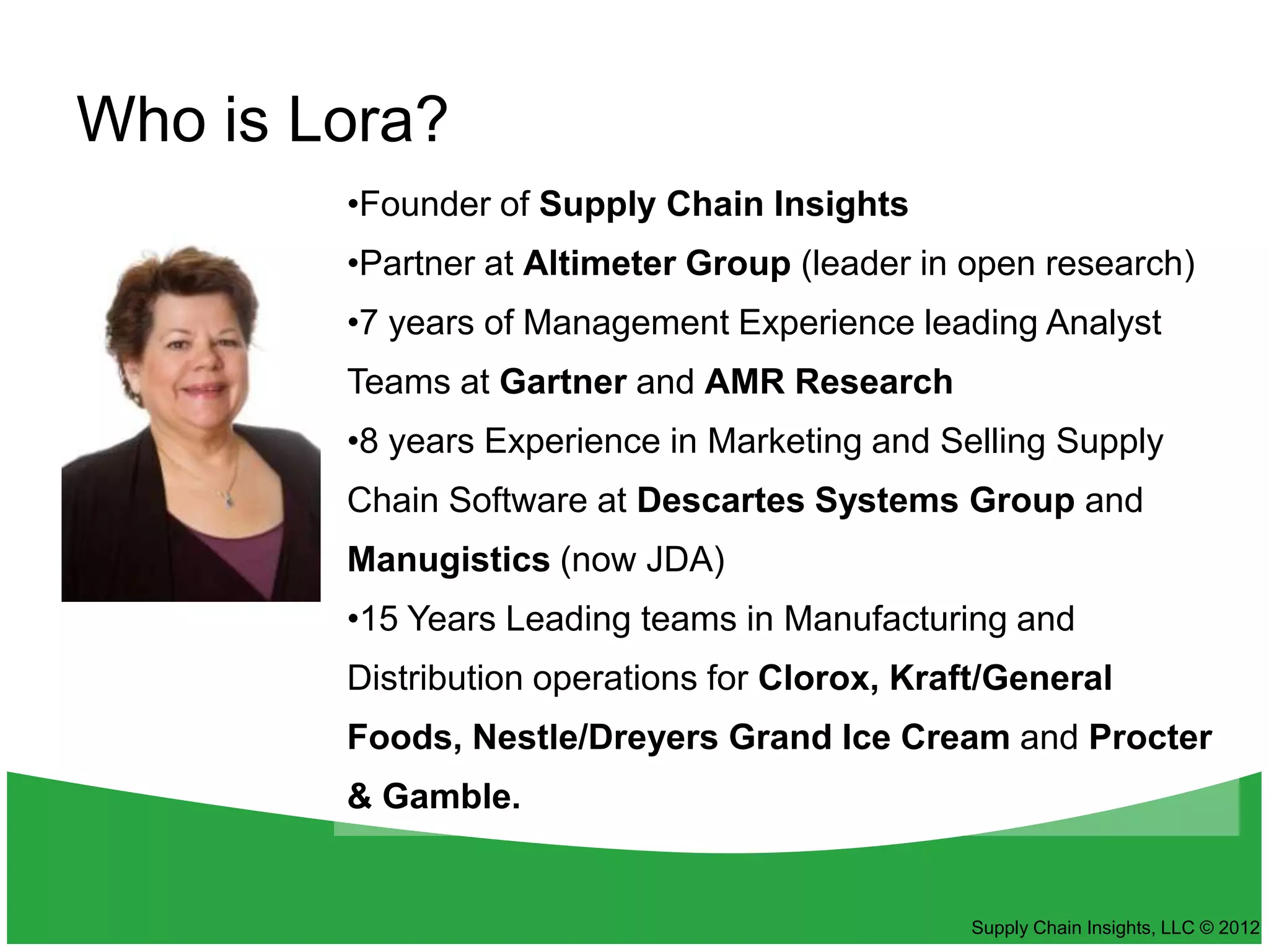 Who is Lora?
        •Founder of Supply Chain Insights
        •Partner at Altimeter Group (leader in open research)
        •7 years of Management Experience leading Analyst
        Teams at Gartner and AMR Research
        •8 years Experience in Marketing and Selling Supply
        Chain Software at Descartes Systems Group and
        Manugistics (now JDA)
        •15 Years Leading teams in Manufacturing and
        Distribution operations for Clorox, Kraft/General
        Foods, Nestle/Dreyers Grand Ice Cream and Procter
        & Gamble.


                                               Supply Chain Insights, LLC © 2012
 