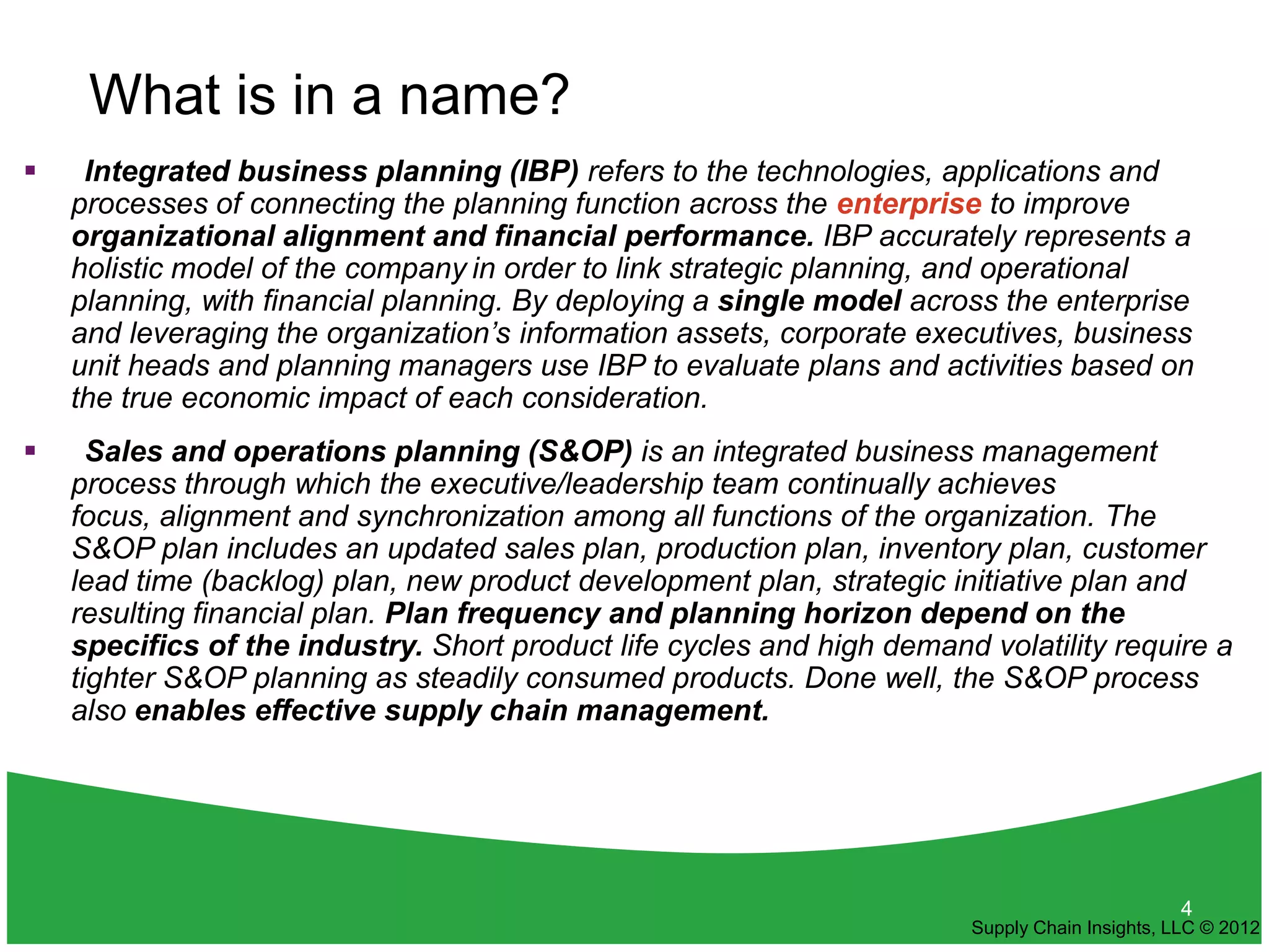 What is in a name?
    Integrated business planning (IBP) refers to the technologies, applications and
    processes of connecting the planning function across the enterprise to improve
    organizational alignment and financial performance. IBP accurately represents a
    holistic model of the company in order to link strategic planning, and operational
    planning, with financial planning. By deploying a single model across the enterprise
    and leveraging the organization’s information assets, corporate executives, business
    unit heads and planning managers use IBP to evaluate plans and activities based on
    the true economic impact of each consideration.
     Sales and operations planning (S&OP) is an integrated business management
    process through which the executive/leadership team continually achieves
    focus, alignment and synchronization among all functions of the organization. The
    S&OP plan includes an updated sales plan, production plan, inventory plan, customer
    lead time (backlog) plan, new product development plan, strategic initiative plan and
    resulting financial plan. Plan frequency and planning horizon depend on the
    specifics of the industry. Short product life cycles and high demand volatility require a
    tighter S&OP planning as steadily consumed products. Done well, the S&OP process
    also enables effective supply chain management.




                                                                                               4
                                                                        Supply Chain Insights, LLC © 2012
 