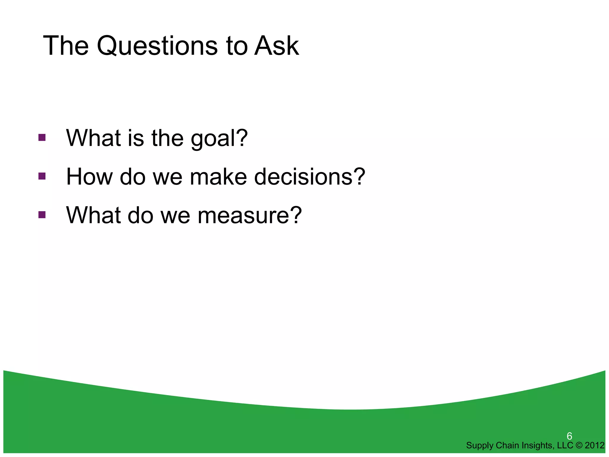 The Questions to Ask


 What is the goal?
 How do we make decisions?
 What do we measure?




                                                     6
                              Supply Chain Insights, LLC © 2012
 