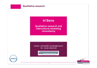 Qualitative research




                       In'Sens
           Qualitative research and
            intercultural marketing
                  consultancy




                            In’Sens
          Contact : Julia Schäfer / jschafer@in-sens.fr
                    Tel : +33 (0)1 40.26.61.06




                                1
 
