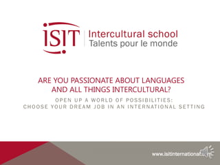 INSTITUTE OF INTERCULTURAL MANAGEMENT AND COMMUNICATION
ARE YOU PASSIONATE ABOUT LANGUAGES
AND ALL THINGS INTERCULTURAL?
O P E N U P A W O R L D O F P O S S I B I L I T I E S :
C H O O S E YO U R D R E A M J O B I N A N I N T E R N AT I O N A L S E T T I N G
www.isitinternational.com
 