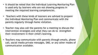 • It should be noted that the Individual Learning Monitoring Plan
is used only by learners who are not showing progress in
meeting the required learning competencies.
• Teachers with these kinds of learners are advised to prepare
the Individual Monitoring Plan and communicate with the
parents regularly through home visitation.
• Teacher may also call the parents for a meeting to discuss the
intervention strategies and what they can do to strengthen
their involvement in their child’s learning.
• Teachers may communicate with parents through emails, phone
call, social media private messages, SMS, or any other modes of
communication available.
 