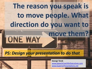 The reason you speak is
to move people. What
direction do you want to
move them?
PS: Design your presentation to do that.
George Torok
www.SpeechCoachforExecutives.com
www.SuperiorPresentations.net
 