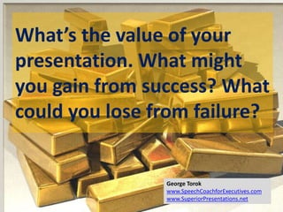 What’s the value of your
presentation. What might
you gain from success? What
could you lose from failure?
George Torok
www.SpeechCoachforExecutives.com
www.SuperiorPresentations.net
 