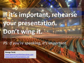 If it’s important, rehearse
your presentation.
Don’t wing it.
PS: If you’re speaking, it’s important.
George Torok
www.SpeechCoachforExecutives.com
www.SuperiorPresentations.net
 