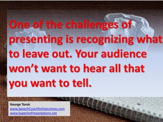 One of the challenges of
presenting is recognizing what
to leave out. Your audience
won’t want to hear all that
you want to tell.
George Torok
www.SpeechCoachforExecutives.com
www.SuperiorPresentations.net
 