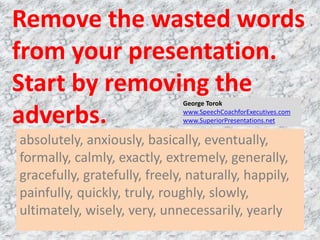 Remove the wasted words
from your presentation.
Start by removing the
adverbs.
absolutely, anxiously, basically, eventually,
formally, calmly, exactly, extremely, generally,
gracefully, gratefully, freely, naturally, happily,
painfully, quickly, truly, roughly, slowly,
ultimately, wisely, very, unnecessarily, yearly
George Torok
www.SpeechCoachforExecutives.com
www.SuperiorPresentations.net
 