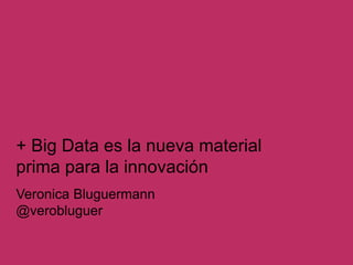 Veronica Bluguermann
@verobluguer
+ Big Data es la nueva material
prima para la innovación
 