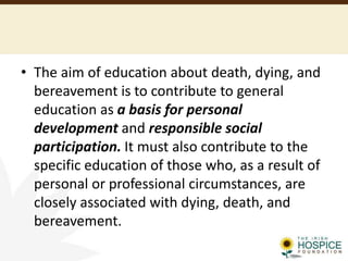 • The aim of education about death, dying, and
bereavement is to contribute to general
education as a basis for personal
development and responsible social
participation. It must also contribute to the
specific education of those who, as a result of
personal or professional circumstances, are
closely associated with dying, death, and
bereavement.
 