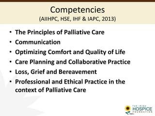 Competencies
(AIIHPC, HSE, IHF & IAPC, 2013)
• The Principles of Palliative Care
• Communication
• Optimizing Comfort and Quality of Life
• Care Planning and Collaborative Practice
• Loss, Grief and Bereavement
• Professional and Ethical Practice in the
context of Palliative Care
 