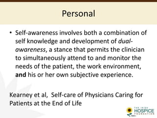 Personal
• Self-awareness involves both a combination of
self knowledge and development of dual-
awareness, a stance that permits the clinician
to simultaneously attend to and monitor the
needs of the patient, the work environment,
and his or her own subjective experience.
Kearney et al, Self-care of Physicians Caring for
Patients at the End of Life
 
