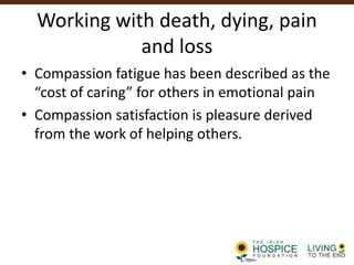 Working with death, dying, pain
and loss
• Compassion fatigue has been described as the
“cost of caring” for others in emotional pain
• Compassion satisfaction is pleasure derived
from the work of helping others.
 