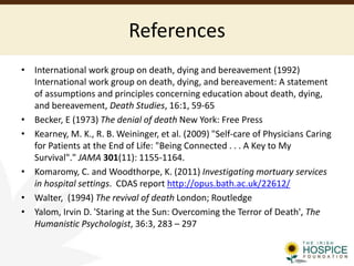 References
• International work group on death, dying and bereavement (1992)
International work group on death, dying, and bereavement: A statement
of assumptions and principles concerning education about death, dying,
and bereavement, Death Studies, 16:1, 59-65
• Becker, E (1973) The denial of death New York: Free Press
• Kearney, M. K., R. B. Weininger, et al. (2009) "Self-care of Physicians Caring
for Patients at the End of Life: "Being Connected . . . A Key to My
Survival"." JAMA 301(11): 1155-1164.
• Komaromy, C. and Woodthorpe, K. (2011) Investigating mortuary services
in hospital settings. CDAS report http://opus.bath.ac.uk/22612/
• Walter, (1994) The revival of death London; Routledge
• Yalom, Irvin D. 'Staring at the Sun: Overcoming the Terror of Death', The
Humanistic Psychologist, 36:3, 283 – 297
 