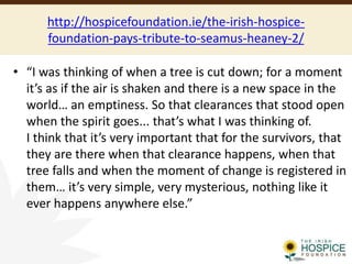 http://hospicefoundation.ie/the-irish-hospice-
foundation-pays-tribute-to-seamus-heaney-2/
• “I was thinking of when a tree is cut down; for a moment
it’s as if the air is shaken and there is a new space in the
world… an emptiness. So that clearances that stood open
when the spirit goes... that’s what I was thinking of.
I think that it’s very important that for the survivors, that
they are there when that clearance happens, when that
tree falls and when the moment of change is registered in
them… it’s very simple, very mysterious, nothing like it
ever happens anywhere else.”
 