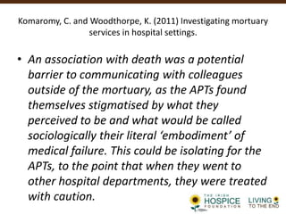 Komaromy, C. and Woodthorpe, K. (2011) Investigating mortuary
services in hospital settings.
• An association with death was a potential
barrier to communicating with colleagues
outside of the mortuary, as the APTs found
themselves stigmatised by what they
perceived to be and what would be called
sociologically their literal ‘embodiment’ of
medical failure. This could be isolating for the
APTs, to the point that when they went to
other hospital departments, they were treated
with caution.
 