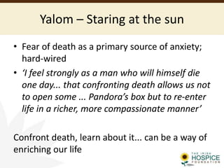 Yalom – Staring at the sun
• Fear of death as a primary source of anxiety;
hard-wired
• ‘I feel strongly as a man who will himself die
one day... that confronting death allows us not
to open some ... Pandora’s box but to re-enter
life in a richer, more compassionate manner’
Confront death, learn about it... can be a way of
enriching our life
 