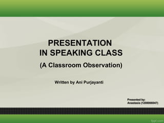 PRESENTATION
IN SPEAKING CLASS
Written by Ani Purjayanti
Presented by:
Anastasia (1208066047)
(A Classroom Observation)
 