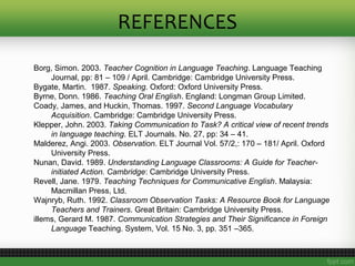REFERENCES
Borg, Simon. 2003. Teacher Cognition in Language Teaching. Language Teaching
Journal, pp: 81 – 109 / April. Cambridge: Cambridge University Press.
Bygate, Martin. 1987. Speaking. Oxford: Oxford University Press.
Byrne, Donn. 1986. Teaching Oral English. England: Longman Group Limited.
Coady, James, and Huckin, Thomas. 1997. Second Language Vocabulary
Acquisition. Cambridge: Cambridge University Press.
Klepper, John. 2003. Taking Communication to Task? A critical view of recent trends
in language teaching. ELT Journals. No. 27, pp: 34 – 41.
Malderez, Angi. 2003. Observation. ELT Journal Vol. 57/2,: 170 – 181/ April. Oxford
University Press.
Nunan, David. 1989. Understanding Language Classrooms: A Guide for Teacher-
initiated Action. Cambridge: Cambridge University Press.
Revell, Jane. 1979. Teaching Techniques for Communicative English. Malaysia:
Macmillan Press, Ltd.
Wajnryb, Ruth. 1992. Classroom Observation Tasks: A Resource Book for Language
Teachers and Trainers. Great Britain: Cambridge University Press.
illems, Gerard M. 1987. Communication Strategies and Their Significance in Foreign
Language Teaching. System, Vol. 15 No. 3, pp. 351 –365.
 