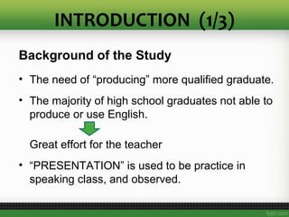 INTRODUCTION (1/3)
Background of the Study
• The need of “producing” more qualified graduate.
• The majority of high school graduates not able to
produce or use English.
Great effort for the teacher
• “PRESENTATION” is used to be practice in
speaking class, and observed.
 