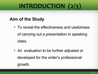 Aim of the Study
• To reveal the effectiveness and usefulness
of carrying out a presentation in speaking
class.
• An evaluation to be further adjusted or
developed for the writer’s professional
growth.
INTRODUCTION (2/3)
 