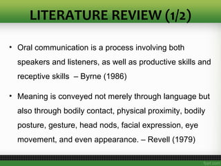 LITERATURE REVIEW (1/2)
• Oral communication is a process involving both
speakers and listeners, as well as productive skills and
receptive skills – Byrne (1986)
• Meaning is conveyed not merely through language but
also through bodily contact, physical proximity, bodily
posture, gesture, head nods, facial expression, eye
movement, and even appearance. – Revell (1979)
 