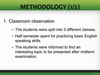 METHODOLOGY (1/2)
1. Classroom observation
– The students were split into 3 different classes.
– Half semester spent for practicing basic English
speaking skills.
– The students were informed to find an
interesting topic to be presented after midterm
examination.
 
