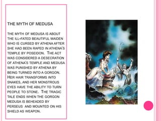 THE MYTH OF MEDUSA

THE MYTH OF MEDUSA IS ABOUT
THE ILL-FATED BEAUTIFUL MAIDEN
WHO IS CURSED BY ATHENA AFTER
SHE HAD BEEN RAPED IN ATHENA’S
TEMPLE BY POSEIDON. THE ACT
WAS CONSIDERED A DESECRATION
OF ATHENA’S TEMPLE AND MEDUSA
WAS PUNISHED BY ATHENA BY
BEING TURNED INTO A GORGON.
HER HAIR TRANSFORMS INTO
SNAKES, AND HER MONSTROUS
EYES HAVE THE ABILITY TO TURN
PEOPLE TO STONE. THE TRAGIC
TALE ENDS WHEN THE GORGON
MEDUSA IS BEHEADED BY
PERSEUS AND MOUNTED ON HIS
SHIELD AS WEAPON.
 