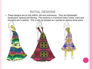INITIAL DESIGNS
   These designs are on silk chiffon, silk and charmeuse. They are lightweight,
    translucent, layered and flowing. The sections in monotone colour (neck, waist and
    shoulers) are in leather. This is still not decided as I wanted to replace those parts
    with jewellery)
 