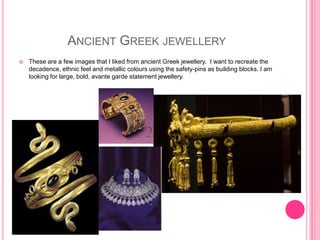 ANCIENT GREEK JEWELLERY
   These are a few images that I liked from ancient Greek jewellery. I want to recreate the
    decadence, ethnic feel and metallic colours using the safety-pins as building blocks. I am
    looking for large, bold, avante garde statement jewellery.
 