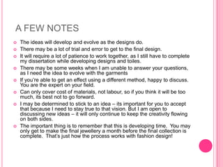 A FEW NOTES
   The ideas will develop and evolve as the designs do.
   There may be a lot of trial and error to get to the final design.
   It will require a lot of patience to work together, as I still have to complete
    my dissertation while developing designs and toiles.
   There may be some weeks when I am unable to answer your questions,
    as I need the idea to evolve with the garments
   If you’re able to get an effect using a different method, happy to discuss.
    You are the expert on your field.
   Can only cover cost of materials, not labour, so if you think it will be too
    much, its best not to go forward.
   I may be determined to stick to an idea – its important for you to accept
    that because I need to stay true to that vision. But I am open to
    discussing new ideas – it will only continue to keep the creativity flowing
    on both sides.
   The important thing is to remember that this is developing time. You may
    only get to make the final jewellery a month before the final collection is
    complete. That’s just how the process works with fashion design!
 