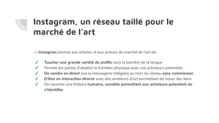 Instagram, un réseau taillé pour le
marché de l’art
-> Instagram permet aux artistes et aux acteurs du marché de l’art de :
✓ Toucher une grande variété de proﬁls sans la barrière de la langue
✓ Permet (en partie) d’abattre la frontière physique avec vos acheteurs potentiels
✓ De vendre en direct (via la messagerie intégrée) ou hors du réseau sans commission
✓ D’être en interaction directe avec des amateurs d’art permettant de nouer des liens
✓ De raconter une histoire humaine, sensible permettant aux acheteurs potentiels de
s’identiﬁer
 