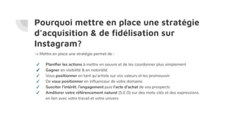 Pourquoi mettre en place une stratégie
d’acquisition & de ﬁdélisation sur
Instagram?
-> Mettre en place une stratégie permet de :
✓ Planiﬁer les actions à mettre en oeuvre et de les coordonner plus simplement
✓ Gagner en visibilité & en notoriété
✓ Vous positionner en tant qu’artiste sur vos valeurs et les promouvoir
✓ De vous positionner en inﬂuenceur de votre domaine
✓ Susciter l’intérêt, l’engagement puis l’acte d’achat de vos prospects
✓ Améliorer votre référencement naturel (S.E.O) sur des mots-clés et des expressions
en lien avec votre travail et votre univers
 
