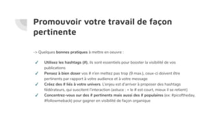 Promouvoir votre travail de façon
pertinente
-> Quelques bonnes pratiques à mettre en oeuvre :
✓ Utilisez les hashtags (#), ils sont essentiels pour booster la visibilité de vos
publications
✓ Pensez à bien doser vos # n’en mettez pas trop (9 max.), ceux-ci doivent être
pertinents par rapport à votre audience et à votre message
✓ Créez des # liés à votre univers. L’enjeu est d’arriver à proposer des hashtags
fédérateurs, qui suscitent l’interaction (astuce : + le # est court, mieux il se retient)
✓ Concentrez-vous sur des # pertinents mais aussi des # populaires (ex: #picoftheday,
#followmeback) pour gagner en visibilité de façon organique
 