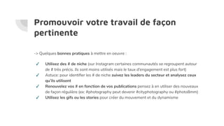 Promouvoir votre travail de façon
pertinente
-> Quelques bonnes pratiques à mettre en oeuvre :
✓ Utilisez des # de niche (sur Instagram certaines communautés se regroupent autour
de # très précis. Ils sont moins utilisés mais le taux d’engagement est plus fort)
✓ Astuce: pour identiﬁer les # de niche suivez les leaders du secteur et analysez ceux
qu’ils utilisent
✓ Renouvelez vos # en fonction de vos publications pensez à en utiliser des nouveaux
de façon régulière (ex: #photography peut devenir #cityphotography ou #photo8mm)
✓ Utilisez les gifs ou les stories pour créer du mouvement et du dynamisme
 