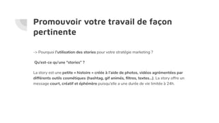 Promouvoir votre travail de façon
pertinente
-> Pourquoi l’utilisation des stories pour votre stratégie marketing ?
Qu’est-ce qu’une “stories” ?
La story est une petite « histoire » créée à l’aide de photos, vidéos agrémentées par
différents outils cosmétiques (hashtag, gif animés, ﬁltres, textes…). La story offre un
message court, créatif et éphémère puisqu’elle a une durée de vie limitée à 24h.
 