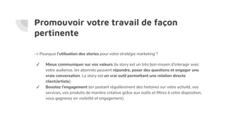 Promouvoir votre travail de façon
pertinente
-> Pourquoi l’utilisation des stories pour votre stratégie marketing ?
✓ Mieux communiquer sur vos valeurs (la story est un très bon moyen d’interagir avec
votre audience, les abonnés peuvent répondre, poser des questions et engager une
vraie conversation. La story est un vrai outil permettant une relation directe
client/artiste).
✓ Boostez l’engagement (en postant régulièrement des histoires sur votre activité, vos
services, vos produits de manière créative grâce aux outils et ﬁltres à votre disposition,
vous gagnerez en visibilité et engagement)
 