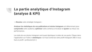 La partie analytique d’Instagram
(analyse & KPI)
-> Boostez votre stratégie Instagram :
Analyser les statistiques de vos publications et stories Instagram est déterminant pour
comprendre votre audience, optimiser votre contenus et évaluer et ajuster au mieux vos
performances.
Les stats de vos stories Instagram sont quasi identiques à celles de vos posts. Cliquer dans
l’application sur l’icône « statistiques » en haut à droit de votre proﬁl Instagram (NB: il vous
faut un proﬁl « professionnel »)
 