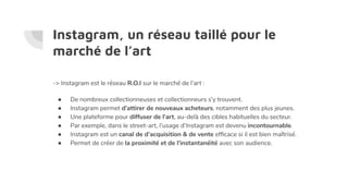 Instagram, un réseau taillé pour le
marché de l’art
-> Instagram est le réseau R.O.I sur le marché de l’art :
● De nombreux collectionneuses et collectionneurs s’y trouvent.
● Instagram permet d’attirer de nouveaux acheteurs, notamment des plus jeunes.
● Une plateforme pour diffuser de l’art, au-delà des cibles habituelles du secteur.
● Par exemple, dans le street-art, l’usage d’Instagram est devenu incontournable.
● Instagram est un canal de d’acquisition & de vente efﬁcace si il est bien maîtrisé.
● Permet de créer de la proximité et de l'instantanéité avec son audience.
 