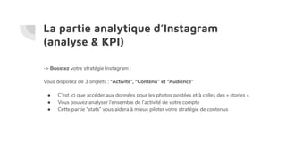 La partie analytique d’Instagram
(analyse & KPI)
-> Boostez votre stratégie Instagram :
Vous disposez de 3 onglets : “Activité”, “Contenu” et “Audience”
● C’est ici que accéder aux données pour les photos postées et à celles des « stories ».
● Vous pouvez analyser l’ensemble de l’activité de votre compte
● Cette partie “stats” vous aidera à mieux piloter votre stratégie de contenus
 