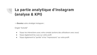 La partie analytique d’Instagram
(analyse & KPI)
-> Boostez votre stratégie Instagram :
Onglet “Activité”
● Voyez les interactions avec votre compte (actions des utilisateurs avec vous)
● Voyez également les vues sur votre proﬁl
● Voyez également la “portée” et les “impressions” sur votre proﬁl
 